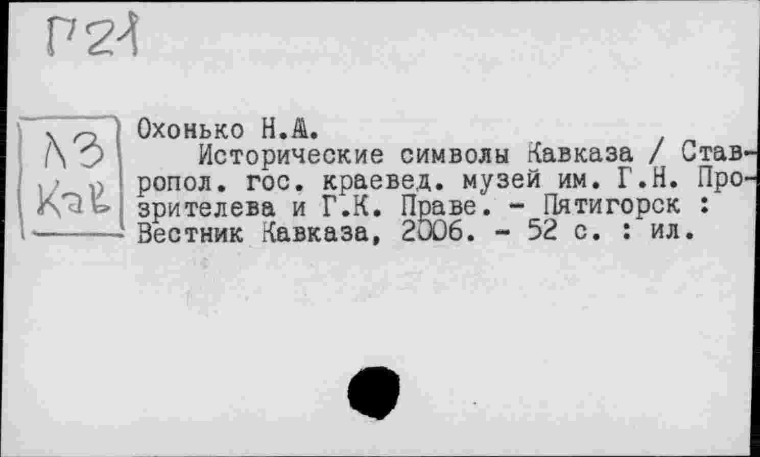 ﻿Р2К


Охонько H.A.
Исторические символы Кавказа / Став, ропол. гос. краевед, музей им. Г.Н. Про зрителева и Г.К. Праве. - Пятигорск : Вестник Кавказа, 2006. - 52 с. : ил.